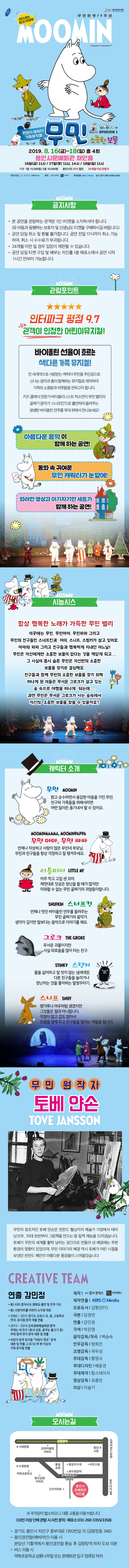 용인문화재단 무민 탄생 70 주년 2019년 최고기대작 MOOMIN Moomin Characters 핀란드 캐릭터가족뮤지컬  무민 EPISODE 1 소중한보물  2019. 8. 16(금)~18(일) 총 4회 용인시문회관 처인홀 16일(금) 11시 / 17일(토) 11시, 14시 / 18일(일) 11시 티켓 1층 15,000원/ 2층 10,000원 용인시민 30% 할인 24개월 이상 관람가 주최/주관 용인문학재단 DPMO Ent. 제작 꿈의 공작소 안녕컴퍼니 제작연출 KBS Media 문의 031-260-3355/3358 MOOMIN공지사항 · 본 공연을 관람하는 관객은 1인 1티켓을 소지하셔야 합니다. (유아동과 동행하는 보호자 및 선생님도 티켓을 구매하시길 바랍니다.) · 공연 당일 취소 및 환불 불가합니다. 공연 전일 17시까지 취소 가능 하며, 취소 시 수수료가 부과됩니다. • 24개월 미만 일 경우 입장이 제한될 수 있습니다. · 공연 당일 티켓 구입 및 배부는 처인홀 1층 매표소에서 공연 시작 1시간 전부터 가능합니다.  MOOMIN 관람포인트 .. 인터파크 평점 9.7 관객이 인정한 어린이뮤지컬! 바이올린 선율이 흐르는 색다른 가족 뮤지컬! 전 세계적으로 사랑받는 캐릭터 무민을 주인공으로 신나는 음악과 춤이 함께하는 뮤지컬로 제작하여 가족의 소중함과 따뜻함을 전하고자 합니다. 키즈 클래식 전문가 바이올리니스트 박소연이 무민 밸리의 골짜기 음악가 스너프킨'으로 출연하여 들려주는 생생한 바이올린 연주를 무대 위에서 만나보세요! 아름다운 음악이 함께하는 공연!  동화속 귀여운 무민 캐릭터가 눈앞에 화려한 영상과 아기자기한 세트가 함께 하는 공연! MOOMIN 시놉시스  함상 행복한 노래가 가득한 무민 밸리 이곳에는 무민, 무민마마, 무민파파 그리고 무민의 친구들인 스너프킨과 미이, 스니프, 스팀키가 살고 있어요. 마마와 파파 그리고 친구들과 행복하게 지내던 어느날!! 무민은 자신에게만 소중한 보물이 없다는 것을 깨닫게 되고.... 그 사실이 몹시 슬픈 무민은 자신만의 소중한 보물을 찾기로 결심해요. My 친구들과 함께 무민의 소중한 보물을 찾기 위해 떠나게 된 이들은 무서운 그로크가 살고 있는 숲 속으로 여행을 떠나게 되는데..... 과연 무민은 무서운 그로크가 사는 숲속에서 자신의 소중한 보물을 찾을 수 있을까요? MOOMIN 캐릭터 소개 . 무민 MOOMIN 밝고 순수하면서 용감한 마음을 가진 무민. 친구와 가족들을 위해서라면 Im 어떤 일이든 용기내서 할 수 있어요. MOOMINMAMMA, MOOMINPAPPA 무민 마마, 무민 파파 언제나 자상하고 사랑이 많은 무민네 부모님. 무민과 친구들을 항상 걱정하고 잘 챙겨주세요.  리틀미이 LITTLE MY 아주 작고 고집 센 꼬마. 제멋대로 짓궂은 장난을 할 때가 많지만 미워할 수 없는 무민 골짜기의 귀염둥이랍니다. SNUFKIN 스너프킨 언제나 멋진 바이올린 연주를 들려주는 무민 골짜기의 음악가. 생각이 깊지만 말보다는 음악으로 이야기를 해요. 그로크 THE GROKE 무서운 괴물이지만  사실 외로움을 많이 타는 친구. STINKY  스팅키 물을 싫어하고 잘 씻지 않는 냄새대장.  다른 친구들을 놀리거나 장난치는 것을 좋아하는 말썽꾸러기. 스니프 SNIFF 캥거루나 여우처럼 생겼지만 그것들은 절대 아니랍니다. 걱정이 많고 겁도 많아서 모험을 앞에 두고 친구들을 말리는 역할을 합니다. 무민 원작자 토베 얀손 TOVE JANSSON 무민의 창조자인 토베 얀손은 핀란드 헬싱키의 예술가 가정에서 태어 났으며, 10대 초반부터 그림책을 만드는 등 일찍 재능을 드러냈습니다. 토베가 무민의 세계를 활력 넘치는 공간으로 만들어 낸 배경에는 주변 환경의 영향이 있었으며, 무민 이야기의 배경 역시 토베가 어린 시절을 보냈던 핀란드 해안의 아름다운 풍경들이 스며들었습니다. CREATIVE TEAM 연출 감민정 * 前) KBS 혼자서도 잘해요 출연 및 안무 지도 * 前) 산본아트홀 어린이 소극장 대표 * 2000 ~ 2015 경기도 군포시 초, 중, 고등학교 연극, 뮤지컬 창작 작품 연출 * 2015 ~ 2016 군포문화예술회관 합작 무대는 내 친구 (효녀 심청, 꿈꾸는 물고기 등) 무대 참여 연극 창작 대본 및 연출 * 어린이 창작 뮤지컬 “어린이 캣츠” 창작 대본 및 연출 그 외 50 여 편 이상의 가족 뮤지컬 연출 제작 극단꿈의 공작소 안녕컴퍼니 제작연출 KBS Media 프로듀서  김형진PD 극본 임정연 연출 감민정 각색 박은영 음악감독/작곡 백승숙 안무감독 방희진 조명감독 곽두성 무대감독  함영규 무대디자인  배윤경 무대제작  함스테이지 영상감독 최종찬 의상 이슬기 MOOMIN 오시는길 . 김량장역 (시청방향 금호어울림 아파트 중앙 ▶ 시장 에버랜드방향 통 일 • 중앙지구대 • 처인구청 (수원방향 공 원 역북초등학교 용인삼환 아파트 • 본수원갈비 문예회관입구 삼거리 신우아파트 · 용인시 문예회관 처인홀 용인터미널) ※ 주차장이 협소하오니, 대중교통을 이용 바랍니다. (10인 이상 단체관람 시 사전 문의 : 매표소 031-260-3355/3358) · 경기도 용인시 처인구 중부대로 1392번길 15 (김량장동 346) • 용인경전철(에버라인) 이용 시 분당선 기흥역에서 용인경전철 환승 후 김량장역 하차 도보 15분 • 버스 이용시 역북초등학교삼환나우빌 또는 문예회관 입구 정류장 하차
